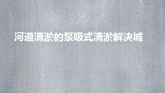 河道清淤的泵吸式清淤解決城市河道淤積的創(chuàng)新技術(shù)，提升水環(huán)境質(zhì)量！